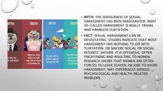 • MYTH: THE SERIOUSNESS OF SEXUAL
HARASSMENT HAS BEEN EXAGGERATED; MOST
SO-CALLED HARASSMENT IS REALLY TRIVIAL
AND HARMLESS FLIRTATION.
• FACT: SEXUAL HARASSMENT CAN BE
DEVASTATING. STUDIES INDICATE THAT MOST
HARASSMENT HAS NOTHING TO DO WITH
'FLIRTATION: OR SINCERE SEXUAL OR SOCIAL
INTEREST. RATHER, IT IS OFFENSIVE, OFTEN
FRIGHTENING AND INSULTING TO WOMEN.
RESEARCH SHOWS THAT WOMEN ARE OFTEN
FORCED TO LEAVE SCHOOL OR JOBS TO AVOID
HARASSMENT; MAY EXPERIENCES SERIOUS
PSYCHOLOGICAL AND HEALTH-RELATED
PROBLEMS.
 