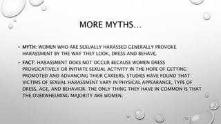 MORE MYTHS…
• MYTH: WOMEN WHO ARE SEXUALLY HARASSED GENERALLY PROVOKE
HARASSMENT BY THE WAY THEY LOOK, DRESS AND BEHAVE.
• FACT: HARASSMENT DOES NOT OCCUR BECAUSE WOMEN DRESS
PROVOCATIVELY OR INITIATE SEXUAL ACTIVITY IN THE HOPE OF GETTING
PROMOTED AND ADVANCING THEIR CAREERS. STUDIES HAVE FOUND THAT
VICTIMS OF SEXUAL HARASSMENT VARY IN PHYSICAL APPEARANCE, TYPE OF
DRESS, AGE, AND BEHAVIOR. THE ONLY THING THEY HAVE IN COMMON IS THAT
THE OVERWHELMING MAJORITY ARE WOMEN.
 