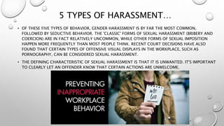 5 TYPES OF HARASSMENT…
• OF THESE FIVE TYPES OF BEHAVIOR, GENDER HARASSMENT IS BY FAR THE MOST COMMON,
FOLLOWED BY SEDUCTIVE BEHAVIOR. THE 'CLASSIC' FORMS OF SEXUAL HARASSMENT (BRIBERY AND
COERCION) ARE IN FACT RELATIVELY UNCOMMON, WHILE OTHER FORMS OF SEXUAL IMPOSITION
HAPPEN MORE FREQUENTLY THAN MOST PEOPLE THINK. RECENT COURT DECISIONS HAVE ALSO
FOUND THAT CERTAIN TYPES OF OFFENSIVE VISUAL DISPLAYS IN THE WORKPLACE, SUCH AS
PORNOGRAPHY, CAN BE CONSIDERED SEXUAL HARASSMENT.
• THE DEFINING CHARACTERISTIC OF SEXUAL HARASSMENT IS THAT IT IS UNWANTED. IT'S IMPORTANT
TO CLEARLY LET AN OFFENDER KNOW THAT CERTAIN ACTIONS ARE UNWELCOME.
 
