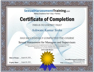 THIS IS TO CERTIFY THAT
HAS SUCCESSFULLY COMPLETED THE COURSE
Date of Issue: _____________________
Expiry Date: ______________________
SexualHarassmentTraining.com
Tel: (512) 402-5963
Web: www.sexualharassmenttraining.com
SexualHarassmentTraining.com
Making Compliance Fast + Easy + Painless
Certificate of Completion
Ashwani Kumar Sinha
Sexual Harassment for Managers and Supervisors
Introduction to Sexual Harassment, Recognizing Sexual Harassment, Responding to Sexual Harassment, Sexual
Harassment and the Law (CA, CT, DE, IL, ME, NY, and all other states), Your Responsibilities as a
Manager/Supervisor, Case Studies for Managers and Supervisors
2.0 Credit Hours
August 04, 2020
August 04, 2022
 