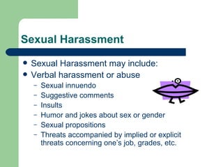 Sexual Harassment Sexual Harassment may include: Verbal harassment or abuse Sexual innuendo Suggestive comments Insults Humor and jokes about sex or gender Sexual propositions Threats accompanied by implied or explicit threats concerning one’s job, grades, etc. 