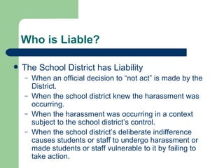 Who is Liable? The School District has Liability When an official decision to “not act” is made by the District. When the school district knew the harassment was occurring. When the harassment was occurring in a context subject to the school district’s control. When the school district’s deliberate indifference causes students or staff to undergo harassment or made students or staff vulnerable to it by failing to take action. 