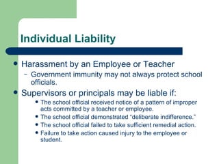 Individual Liability Harassment by an Employee or Teacher Government immunity may not always protect school officials. Supervisors or principals may be liable if: The school official received notice of a pattern of improper acts committed by a teacher or employee. The school official demonstrated “deliberate indifference.” The school official failed to take sufficient remedial action. Failure to take action caused injury to the employee or student. 