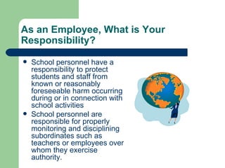 As an Employee, What is Your Responsibility? School personnel have a responsibility to protect students and staff from known or reasonably foreseeable harm occurring during or in connection with school activities School personnel are responsible for properly  monitoring and disciplining subordinates such as teachers or employees over whom they exercise authority. 