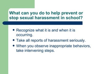What can you do to help prevent or stop sexual harassment in school? Recognize what it is and when it is occurring. Take all reports of harassment seriously. When you observe inappropriate behaviors, take intervening steps. 