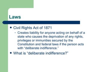 Laws Civil Rights Act of 1871 Creates liability for anyone acting on behalf of a state who causes the deprivation of any rights, privileges or immunities secured by the Constitution and federal laws if the person acts with “deliberate indifference.” What is “deliberate indifference?” 