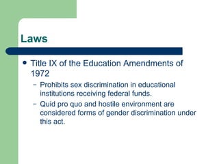 Laws Title IX of the Education Amendments of 1972 Prohibits sex discrimination in educational institutions receiving federal funds. Quid pro quo and hostile environment are considered forms of gender discrimination under this act. 