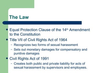 The Law Equal Protection Clause of the 14 th  Amendment to the Constitution Title VII of Civil Rights Act of 1964 Recognizes two forms of sexual harassment Sets out monetary damages for compensatory and punitive damages Civil Rights Act of 1991 Creates both public and private liability for acts of sexual harassment by supervisors and employees. 