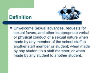 Definition Unwelcome Sexual advances, requests for sexual favors, and other inappropriate verbal or physical conduct of a sexual nature when made by any member of the school staff to another staff member or student; when made by any student to a staff member; or when made by any student to another student. 