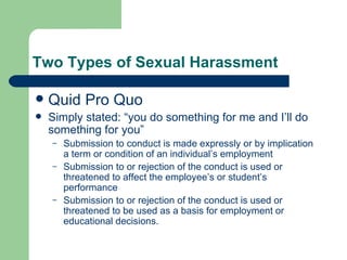 Two Types of Sexual Harassment Quid Pro Quo  Simply stated: “you do something for me and I’ll do something for you” Submission to conduct is made expressly or by implication a term or condition of an individual’s employment Submission to or rejection of the conduct is used or threatened to affect the employee’s or student’s performance Submission to or rejection of the conduct is used or threatened to be used as a basis for employment or educational decisions. 