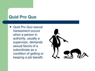 Quid Pro Quo  Quid Pro Quo sexual harassment occurs when a person in authority, usually a supervisor, demands sexual favors of a subordinate as a condition of getting or keeping a job benefit.  