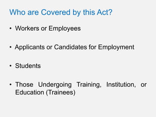 Who are Covered by this Act?

• Workers or Employees

• Applicants or Candidates for Employment

• Students

• Those Undergoing Training, Institution, or
  Education (Trainees)
 