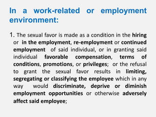 In a work-related or employment
environment:
1. The sexual favor is made as a condition in the hiring
 or in the employment, re-employment or continued
 employment of said individual, or in granting said
 individual favorable compensation, terms of
 conditions, promotions, or privileges; or the refusal
 to grant the sexual favor results in limiting,
 segregating or classifying the employee which in any
 way     would discriminate, deprive or diminish
 employment opportunities or otherwise adversely
 affect said employee;
 
