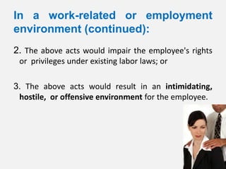 In a work-related or employment
environment (continued):
2. The above acts would impair the employee's rights
 or privileges under existing labor laws; or

3. The above acts would result in an intimidating,
 hostile, or offensive environment for the employee.
 