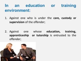 In   an  education                or     training
environment:
1. Against one who is under the care, custody or
   supervision of the offender;

2. Against   one     whose     education,   training,
   apprenticeship   or tutorship is entrusted to the
   offender;
 