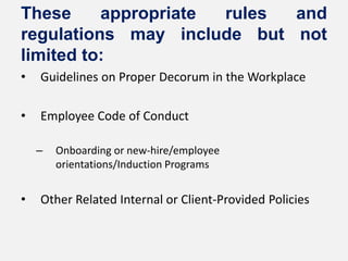 These     appropriate rules and
regulations may include but not
limited to:
•   Guidelines on Proper Decorum in the Workplace

•   Employee Code of Conduct

    –   Onboarding or new-hire/employee
        orientations/Induction Programs


•   Other Related Internal or Client-Provided Policies
 