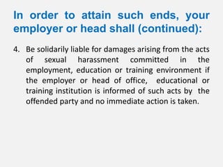 In order to attain such ends, your
employer or head shall (continued):
4. Be solidarily liable for damages arising from the acts
   of sexual harassment committed in the
   employment, education or training environment if
   the employer or head of office, educational or
   training institution is informed of such acts by the
   offended party and no immediate action is taken.
 