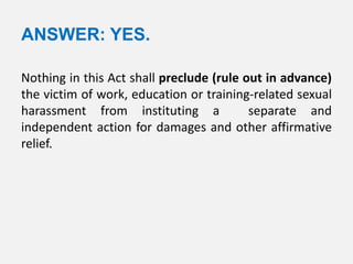 ANSWER: YES.

Nothing in this Act shall preclude (rule out in advance)
the victim of work, education or training-related sexual
harassment from instituting a             separate and
independent action for damages and other affirmative
relief.
 