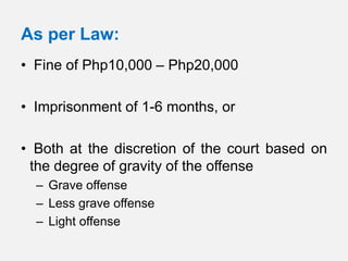 As per Law:
• Fine of Php10,000 – Php20,000

• Imprisonment of 1-6 months, or

• Both at the discretion of the court based on
 the degree of gravity of the offense
  – Grave offense
  – Less grave offense
  – Light offense
 