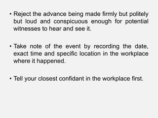 • Reject the advance being made firmly but politely
  but loud and conspicuous enough for potential
  witnesses to hear and see it.

• Take note of the event by recording the date,
  exact time and specific location in the workplace
  where it happened.

• Tell your closest confidant in the workplace first.
 