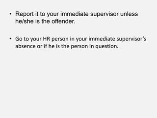 • Report it to your immediate supervisor unless
  he/she is the offender.

• Go to your HR person in your immediate supervisor’s
  absence or if he is the person in question.
 