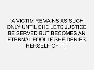 “A VICTIM REMAINS AS SUCH
ONLY UNTIL SHE LETS JUSTICE
BE SERVED BUT BECOMES AN
ETERNAL FOOL IF SHE DENIES
       HERSELF OF IT.”
 