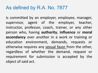 As defined by R.A. No. 7877
is committed by an employer, employee, manager,
supervisor, agent of the employer, teacher,
instructor, professor, coach, trainer, or any other
person who, having authority, influence or moral
ascendancy over another in a work or training or
education environment, demands, requests or
otherwise requires any sexual favor from the other,
regardless of whether the demand, request or
requirement for submission is accepted by the
object of said act.
 