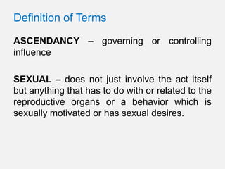 Definition of Terms

ASCENDANCY – governing or controlling
influence

SEXUAL – does not just involve the act itself
but anything that has to do with or related to the
reproductive organs or a behavior which is
sexually motivated or has sexual desires.
 
