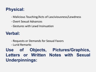 Physical:
  - Malicious Touching/Acts of Lasciviousness/Lewdness
  - Overt Sexual Advances
  - Gestures with Lewd Insinuation

Verbal:
  - Requests or Demands for Sexual Favors
  - Lurid Remarks
Use of Objects, Pictures/Graphics,
Letters or Written Notes with Sexual
Underpinnings:
 