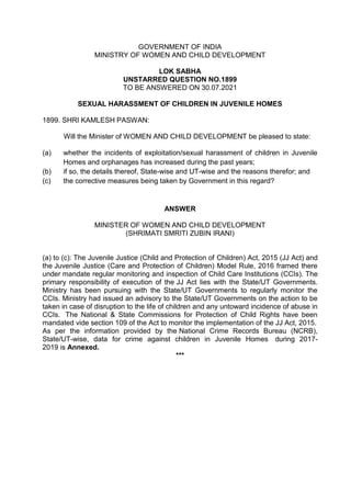 GOVERNMENT OF INDIA
MINISTRY OF WOMEN AND CHILD DEVELOPMENT
LOK SABHA
UNSTARRED QUESTION NO.1899
TO BE ANSWERED ON 30.07.2021
SEXUAL HARASSMENT OF CHILDREN IN JUVENILE HOMES
1899. SHRI KAMLESH PASWAN:
Will the Minister of WOMEN AND CHILD DEVELOPMENT be pleased to state:
(a) whether the incidents of exploitation/sexual harassment of children in Juvenile
Homes and orphanages has increased during the past years;
(b) if so, the details thereof, State-wise and UT-wise and the reasons therefor; and
(c) the corrective measures being taken by Government in this regard?
ANSWER
MINISTER OF WOMEN AND CHILD DEVELOPMENT
(SHRIMATI SMRITI ZUBIN IRANI)
(a) to (c): The Juvenile Justice (Child and Protection of Children) Act, 2015 (JJ Act) and
the Juvenile Justice (Care and Protection of Children) Model Rule, 2016 framed there
under mandate regular monitoring and inspection of Child Care Institutions (CCIs). The
primary responsibility of execution of the JJ Act lies with the State/UT Governments.
Ministry has been pursuing with the State/UT Governments to regularly monitor the
CCIs. Ministry had issued an advisory to the State/UT Governments on the action to be
taken in case of disruption to the life of children and any untoward incidence of abuse in
CCIs. The National & State Commissions for Protection of Child Rights have been
mandated vide section 109 of the Act to monitor the implementation of the JJ Act, 2015.
As per the information provided by the National Crime Records Bureau (NCRB),
State/UT-wise, data for crime against children in Juvenile Homes during 2017-
2019 is Annexed.
***
 