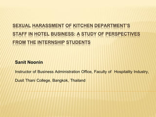 SEXUAL HARASSMENT OF KITCHEN DEPARTMENT’S
STAFF IN HOTEL BUSINESS: A STUDY OF PERSPECTIVES
FROM THE INTERNSHIP STUDENTS
Sanit Noonin
Instructor of Business Administration Office, Faculty of Hospitality Industry,
Dusit Thani College, Bangkok, Thailand
 