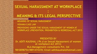  MEANING OF SEXUAL HARASSMENT
 VISHAKA CASE LAW
 PROVISIONS UNDER THE SEXUAL HARASSMENT OF WOMEN AT
WORKPLACE (PREVENTION, PROHIBITION & REDRESSAL) ACT 2013
PRESENTED BY
Dr. ADITI KAUSHAL ( Ph.d on Sexual Harassment of women
at workplace Act 2013)
KLA Management consultants Pvt. ltd
9810098754:9891474370; Email aditikaushal@hotmail.com
 
