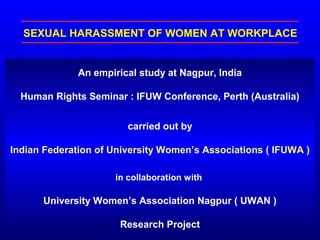 SEXUAL HARASSMENT OF WOMEN AT WORKPLACE
An empirical study at Nagpur, India
Human Rights Seminar : IFUW Conference, Perth (Australia)
carried out by
Indian Federation of University Women’s Associations ( IFUWA )
in collaboration with
University Women’s Association Nagpur ( UWAN )
Research Project
 