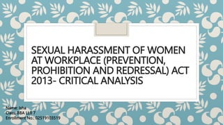 SEXUAL HARASSMENT OF WOMEN
AT WORKPLACE (PREVENTION,
PROHIBITION AND REDRESSAL) ACT
2013- CRITICAL ANALYSIS
Name: Isha
Class: BBA LLB 7
Enrollment No.: 02519103519
 