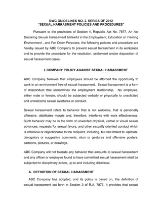BWC GUIDELINES NO. 2, SERIES OF 2012
“SEXUAL HARRASMENT POLICIES AND PROCEDURES”
Pursuant to the provisions of Section 4, Republic Act No. 7877, An Act
Declaring Sexual Harassment Unlawful in the Employment, Education or Training
Environment , and For Other Purposes, the following policies and procedure are
hereby issued by ABC Company to prevent sexual harassment in its workplace
and to provide the procedure for the resolution, settlement and/or disposition of
sexual harassment cases.
I. COMPANY POLICY AGAINST SEXUAL HARASSMENT
ABC Company believes that employees should be afforded the opportunity to
work in an environment free of sexual harassment. Sexual harassment is a form
of misconduct that undermines the employment relationship.

No employee,

either male or female, should be subjected verbally or physically to unsolicited
and unwelcome sexual overtures or conduct.
Sexual harassment refers to behavior that is not welcome, that is personally
offensive, debilitates morale and, therefore, interferes with work effectiveness.
Such behavior may be in the form of unwanted physical, verbal or visual sexual
advances, requests for sexual favors, and other sexually oriented conduct which
is offensive or objectionable to the recipient, including, but not limited to: epithets,
derogatory or suggestive comments, slurs or gestures and offensive posters,
cartoons, pictures, or drawings.
ABC Company will not tolerate any behavior that amounts to sexual harassment
and any officer or employee found to have committed sexual harassment shall be
subjected to disciplinary action, up to and including dismissal.
A. DEFINITION OF SEXUAL HARASSMENT
ABC Company has adopted, and its policy is based on, the definition of
sexual harassment set forth in Section 3 of R.A. 7877. It provides that sexual

 