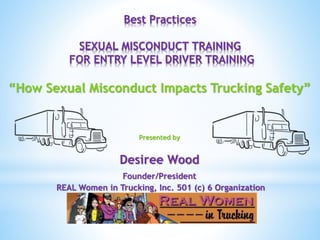 Best Practices
SEXUAL MISCONDUCT TRAINING
FOR ENTRY LEVEL DRIVER TRAINING
“How Sexual Misconduct Impacts Trucking Safety”
Presented by
Desiree Wood
Founder/President
REAL Women in Trucking, Inc. 501 (c) 6 Organization
 