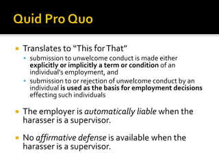    Translates to “This for That”
     submission to unwelcome conduct is made either
      explicitly or implicitly a term or condition of an
      individual's employment, and
     submission to or rejection of unwelcome conduct by an
      individual is used as the basis for employment decisions
      effecting such individuals

   The employer is automatically liable when the
    harasser is a supervisor.
   No affirmative defense is available when the
    harasser is a supervisor.
 