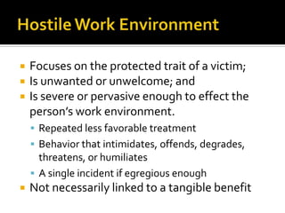    Focuses on the protected trait of a victim;
   Is unwanted or unwelcome; and
   Is severe or pervasive enough to effect the
    person’s work environment.
     Repeated less favorable treatment
     Behavior that intimidates, offends, degrades,
      threatens, or humiliates
     A single incident if egregious enough
   Not necessarily linked to a tangible benefit
 