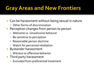    Can be harassment without being sexual in nature
     Other forms of discrimination
   Perception changes from person to person
       Welcome vs. Unwelcome behavior
       Be sensitive to perception
       Reasonable person doctrine
       Watch for perceived retaliation
   Bystander harassment
     Witness to offensive behavior
   Third party harassment
     Excluded from preferential treatment
 