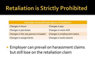 Examples of possible perception of retaliation
    Changes in hours                       Changes in pay
    Changes in job duties                  Changes in work shift
    Changes in the way person is treated   Changes in employment status
    Changes in assignments                 Changes in work volume



   Employer can prevail on harassment claims
    but still lose on the retaliation claim
 