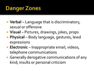    Verbal – Language that is discriminatory,
    sexual or offensive
   Visual – Pictures, drawings, jokes, props
   Physical – Body language, gestures, lewd
    expressions
   Electronic – Inappropriate email, videos,
    telephone communications
   Generally derogative communications of any
    kind; insults or personal criticism
 