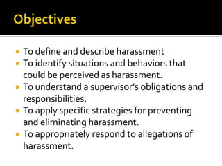   To define and describe harassment
   To identify situations and behaviors that
    could be perceived as harassment.
   To understand a supervisor’s obligations and
    responsibilities.
   To apply specific strategies for preventing
    and eliminating harassment.
   To appropriately respond to allegations of
    harassment.
 