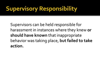 Supervisors can be held responsible for
harassment in instances where they knew or
should have known that inappropriate
behavior was taking place, but failed to take
action.
 