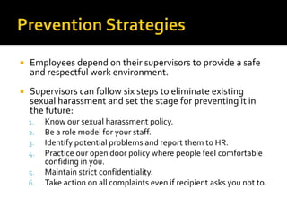    Employees depend on their supervisors to provide a safe
    and respectful work environment.
   Supervisors can follow six steps to eliminate existing
    sexual harassment and set the stage for preventing it in
    the future:
    1.   Know our sexual harassment policy.
    2.   Be a role model for your staff.
    3.   Identify potential problems and report them to HR.
    4.   Practice our open door policy where people feel comfortable
         confiding in you.
    5.   Maintain strict confidentiality.
    6.   Take action on all complaints even if recipient asks you not to.
 