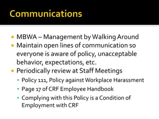    MBWA – Management by Walking Around
   Maintain open lines of communication so
    everyone is aware of policy, unacceptable
    behavior, expectations, etc.
   Periodically review at Staff Meetings
     Policy 111, Policy against Workplace Harassment
     Page 17 of CRF Employee Handbook
     Complying with this Policy is a Condition of
     Employment with CRF
 