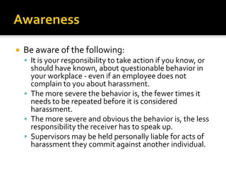   Be aware of the following:
     It is your responsibility to take action if you know, or
      should have known, about questionable behavior in
      your workplace - even if an employee does not
      complain to you about harassment.
     The more severe the behavior is, the fewer times it
      needs to be repeated before it is considered
      harassment.
     The more severe and obvious the behavior is, the less
      responsibility the receiver has to speak up.
     Supervisors may be held personally liable for acts of
      harassment they commit against another individual.
 