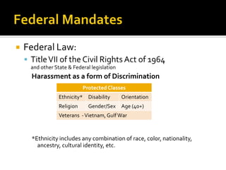    Federal Law:
     Title VII of the Civil Rights Act of 1964
      and other State & Federal legislation
      Harassment as a form of Discrimination
                             Protected Classes
                  Ethnicity* Disability       Orientation
                  Religion     Gender/Sex     Age (40+)
                  Veterans - Vietnam, Gulf War



      *Ethnicity includes any combination of race, color, nationality,
        ancestry, cultural identity, etc.
 