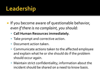    If you become aware of questionable behavior,
    even if there is no complaint, you should:
     Call Human Resources immediately.
     Take prompt and corrective action.
     Document action taken.
     Communicate actions taken to the affected employee
      and explain what he or she should do if the problem
      should occur again.
     Maintain strict confidentiality; information about the
      incident should be shared on a need to know basis.
 