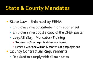    State Law – Enforced by FEHA
     Employers must distribute information sheet
     Employers must post a copy of the DFEH poster
     2005 AB 1825 – Mandatory Training
      ▪ Supervisor/manager training – 2 hours
      ▪ Every 2 years or within 6 months of employment
   County Contractual Requirements
     Required to comply with all mandates
 