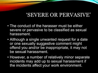 ‘SEVERE OR PERVASIVE’ 
• The conduct of the harasser must be either 
severe or pervasive to be classified as sexual 
harassment. 
• Although a single unwanted request for a date 
or one sexually suggestive comment might 
offend you and/or be inappropriate, it may not 
be sexual harassment. 
• However, a number of relatively minor separate 
incidents may add up to sexual harassment if 
the incidents affect your work environment. 
 